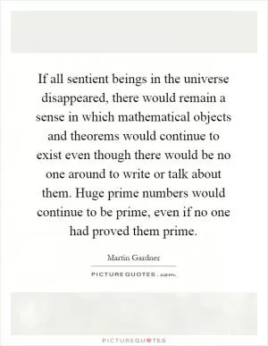 If all sentient beings in the universe disappeared, there would remain a sense in which mathematical objects and theorems would continue to exist even though there would be no one around to write or talk about them. Huge prime numbers would continue to be prime, even if no one had proved them prime Picture Quote #1