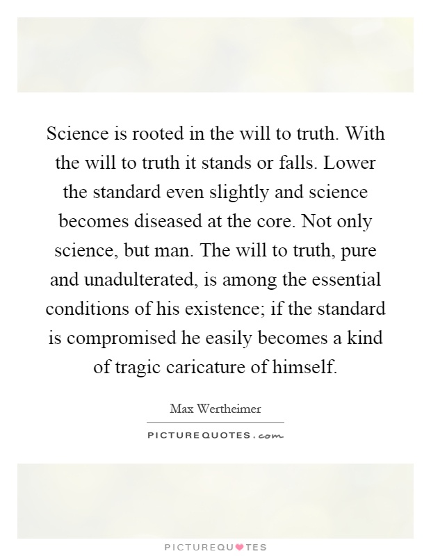 Science is rooted in the will to truth. With the will to truth it stands or falls. Lower the standard even slightly and science becomes diseased at the core. Not only science, but man. The will to truth, pure and unadulterated, is among the essential conditions of his existence; if the standard is compromised he easily becomes a kind of tragic caricature of himself Picture Quote #1