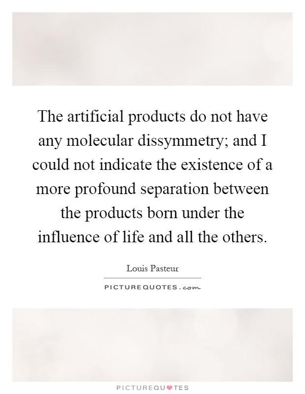 The artificial products do not have any molecular dissymmetry; and I could not indicate the existence of a more profound separation between the products born under the influence of life and all the others Picture Quote #1
