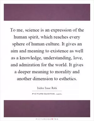 To me, science is an expression of the human spirit, which reaches every sphere of human culture. It gives an aim and meaning to existence as well as a knowledge, understanding, love, and admiration for the world. It gives a deeper meaning to morality and another dimension to esthetics Picture Quote #1