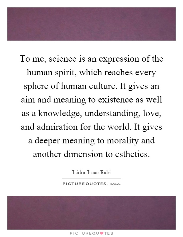 To me, science is an expression of the human spirit, which reaches every sphere of human culture. It gives an aim and meaning to existence as well as a knowledge, understanding, love, and admiration for the world. It gives a deeper meaning to morality and another dimension to esthetics Picture Quote #1