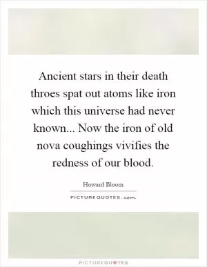 Ancient stars in their death throes spat out atoms like iron which this universe had never known... Now the iron of old nova coughings vivifies the redness of our blood Picture Quote #1