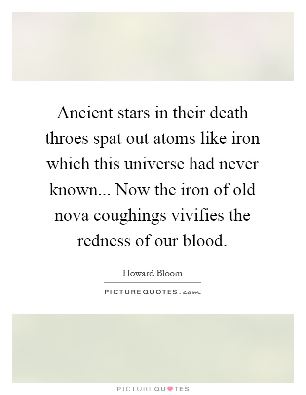 Ancient stars in their death throes spat out atoms like iron which this universe had never known... Now the iron of old nova coughings vivifies the redness of our blood Picture Quote #1