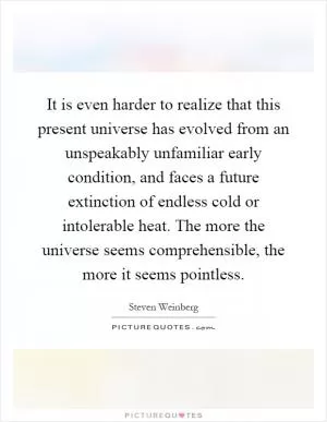 It is even harder to realize that this present universe has evolved from an unspeakably unfamiliar early condition, and faces a future extinction of endless cold or intolerable heat. The more the universe seems comprehensible, the more it seems pointless Picture Quote #1