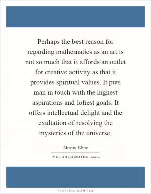 Perhaps the best reason for regarding mathematics as an art is not so much that it affords an outlet for creative activity as that it provides spiritual values. It puts man in touch with the highest aspirations and lofiest goals. It offers intellectual delight and the exultation of resolving the mysteries of the universe Picture Quote #1