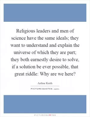 Religious leaders and men of science have the same ideals; they want to understand and explain the universe of which they are part; they both earnestly desire to solve, if a solution be ever possible, that great riddle: Why are we here? Picture Quote #1
