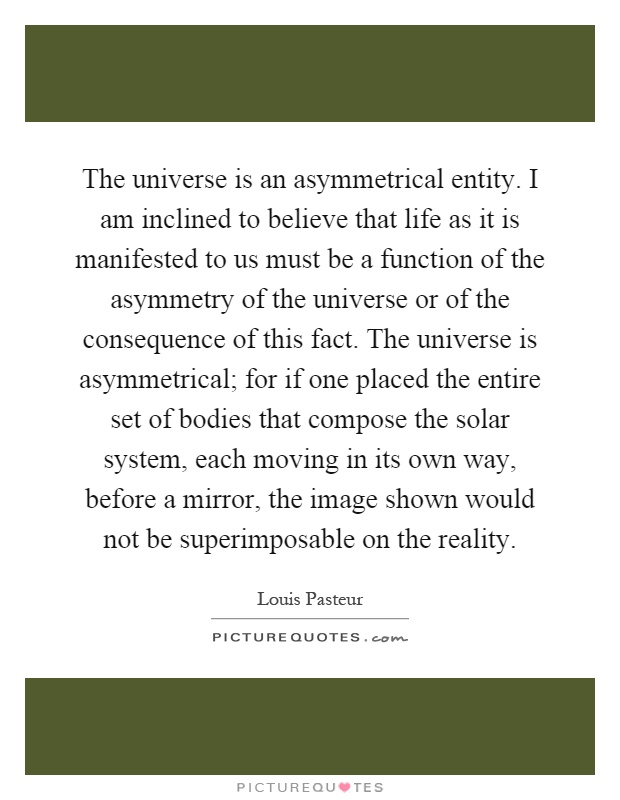 The universe is an asymmetrical entity. I am inclined to believe that life as it is manifested to us must be a function of the asymmetry of the universe or of the consequence of this fact. The universe is asymmetrical; for if one placed the entire set of bodies that compose the solar system, each moving in its own way, before a mirror, the image shown would not be superimposable on the reality Picture Quote #1