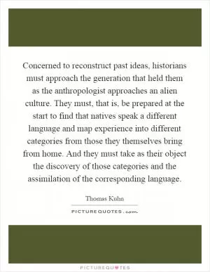 Concerned to reconstruct past ideas, historians must approach the generation that held them as the anthropologist approaches an alien culture. They must, that is, be prepared at the start to find that natives speak a different language and map experience into different categories from those they themselves bring from home. And they must take as their object the discovery of those categories and the assimilation of the corresponding language Picture Quote #1