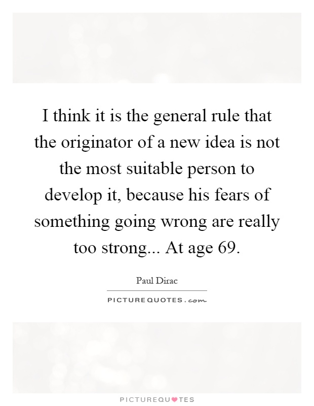 I think it is the general rule that the originator of a new idea is not the most suitable person to develop it, because his fears of something going wrong are really too strong... At age 69 Picture Quote #1