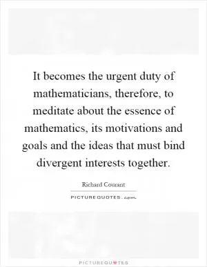 It becomes the urgent duty of mathematicians, therefore, to meditate about the essence of mathematics, its motivations and goals and the ideas that must bind divergent interests together Picture Quote #1