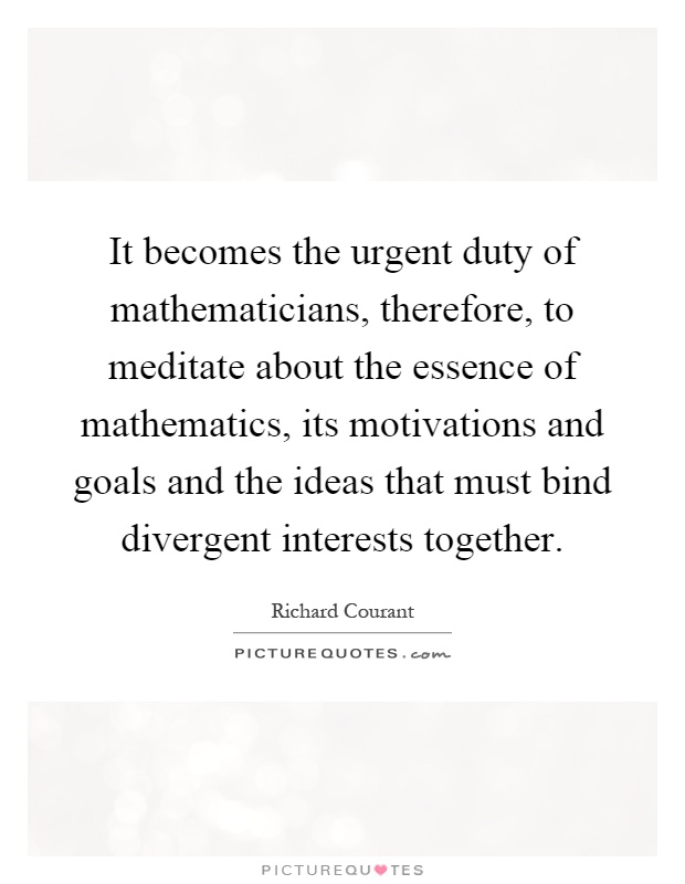 It becomes the urgent duty of mathematicians, therefore, to meditate about the essence of mathematics, its motivations and goals and the ideas that must bind divergent interests together Picture Quote #1