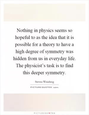 Nothing in physics seems so hopeful to as the idea that it is possible for a theory to have a high degree of symmetry was hidden from us in everyday life. The physicist’s task is to find this deeper symmetry Picture Quote #1