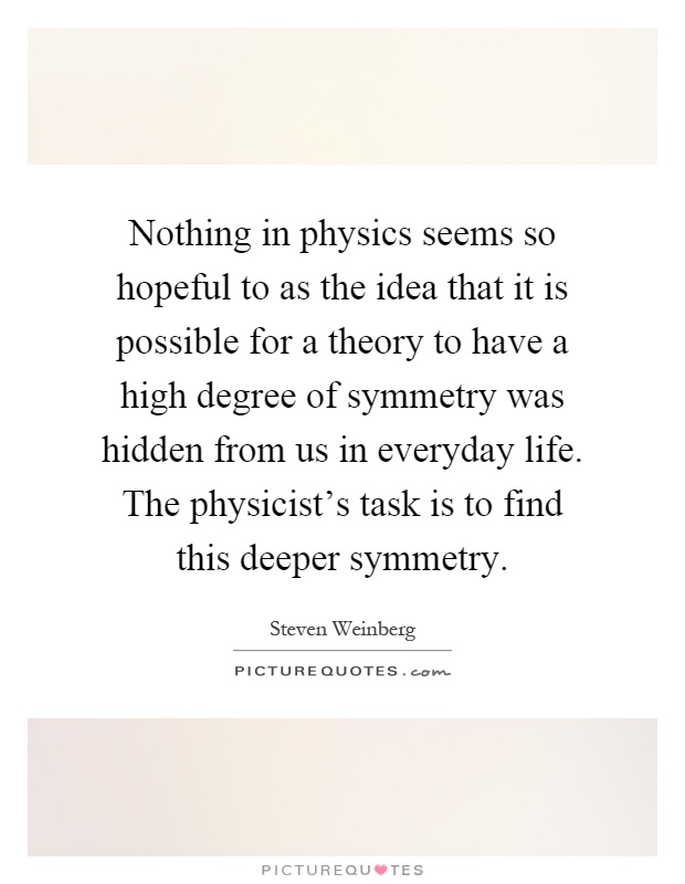 Nothing in physics seems so hopeful to as the idea that it is possible for a theory to have a high degree of symmetry was hidden from us in everyday life. The physicist's task is to find this deeper symmetry Picture Quote #1