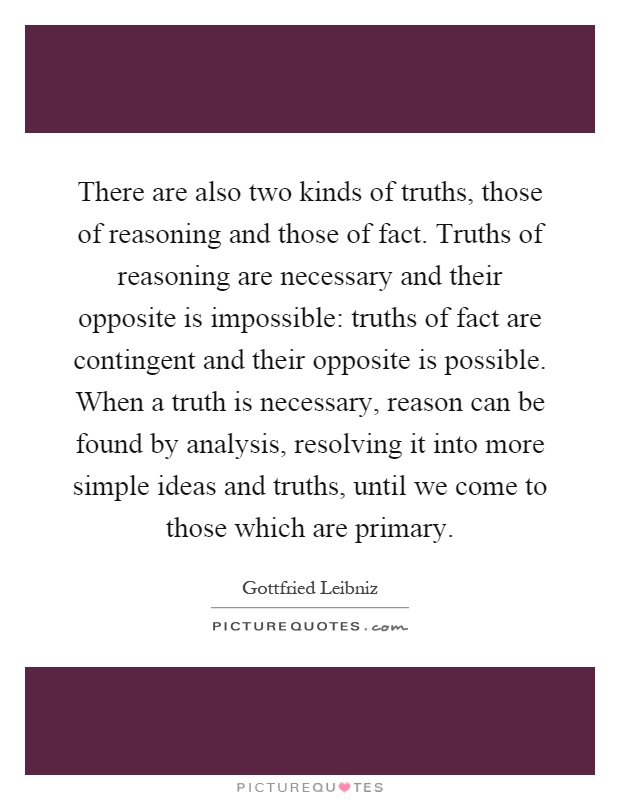 There are also two kinds of truths, those of reasoning and those of fact. Truths of reasoning are necessary and their opposite is impossible: truths of fact are contingent and their opposite is possible. When a truth is necessary, reason can be found by analysis, resolving it into more simple ideas and truths, until we come to those which are primary Picture Quote #1