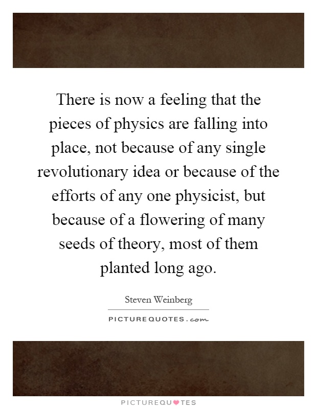 There is now a feeling that the pieces of physics are falling into place, not because of any single revolutionary idea or because of the efforts of any one physicist, but because of a flowering of many seeds of theory, most of them planted long ago Picture Quote #1