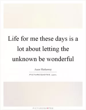 Life for me these days is a lot about letting the unknown be wonderful Picture Quote #1