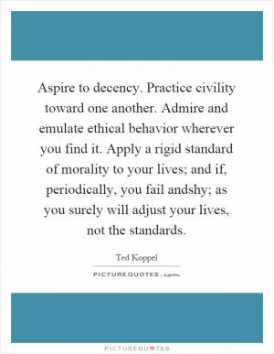 Aspire to decency. Practice civility toward one another. Admire and emulate ethical behavior wherever you find it. Apply a rigid standard of morality to your lives; and if, periodically, you fail andshy; as you surely will adjust your lives, not the standards Picture Quote #1