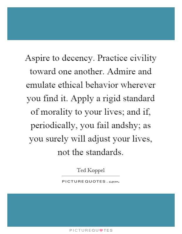 Aspire to decency. Practice civility toward one another. Admire and emulate ethical behavior wherever you find it. Apply a rigid standard of morality to your lives; and if, periodically, you fail andshy; as you surely will adjust your lives, not the standards Picture Quote #1