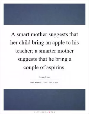A smart mother suggests that her child bring an apple to his teacher; a smarter mother suggests that he bring a couple of aspirins Picture Quote #1