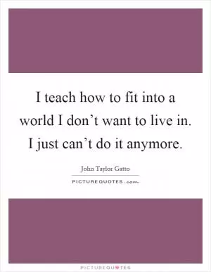 I teach how to fit into a world I don’t want to live in. I just can’t do it anymore Picture Quote #1