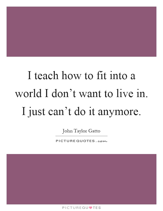 I teach how to fit into a world I don't want to live in. I just can't do it anymore Picture Quote #1