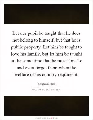 Let our pupil be taught that he does not belong to himself, but that he is public property. Let him be taught to love his family, but let him be taught at the same time that he must forsake and even forget them when the welfare of his country requires it Picture Quote #1