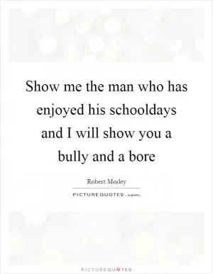 Show me the man who has enjoyed his schooldays and I will show you a bully and a bore Picture Quote #1