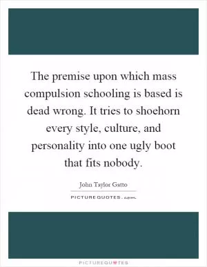 The premise upon which mass compulsion schooling is based is dead wrong. It tries to shoehorn every style, culture, and personality into one ugly boot that fits nobody Picture Quote #1