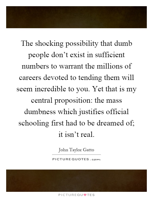 The shocking possibility that dumb people don't exist in sufficient numbers to warrant the millions of careers devoted to tending them will seem incredible to you. Yet that is my central proposition: the mass dumbness which justifies official schooling first had to be dreamed of; it isn't real Picture Quote #1