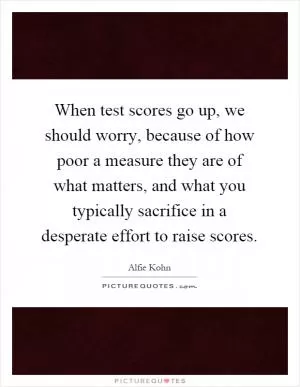 When test scores go up, we should worry, because of how poor a measure they are of what matters, and what you typically sacrifice in a desperate effort to raise scores Picture Quote #1