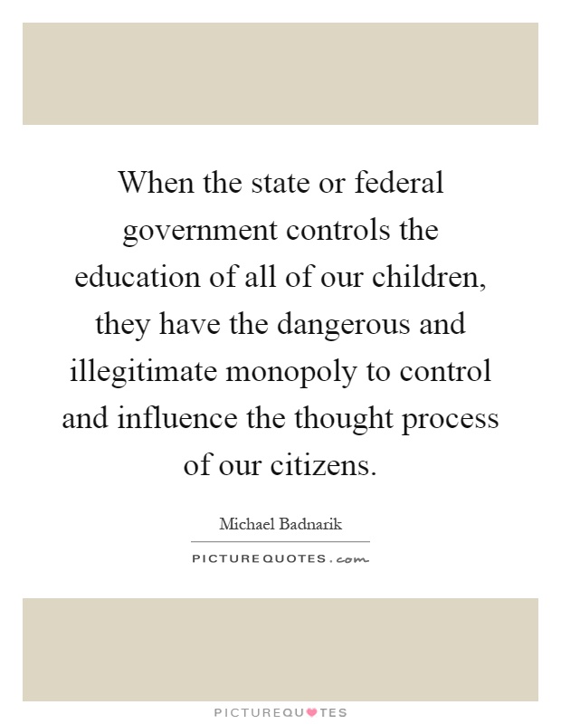 When the state or federal government controls the education of all of our children, they have the dangerous and illegitimate monopoly to control and influence the thought process of our citizens Picture Quote #1