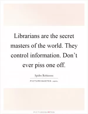 Librarians are the secret masters of the world. They control information. Don’t ever piss one off Picture Quote #1