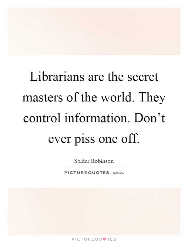 Librarians are the secret masters of the world. They control information. Don't ever piss one off Picture Quote #1