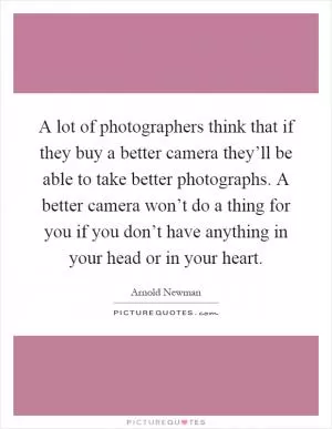 A lot of photographers think that if they buy a better camera they’ll be able to take better photographs. A better camera won’t do a thing for you if you don’t have anything in your head or in your heart Picture Quote #1