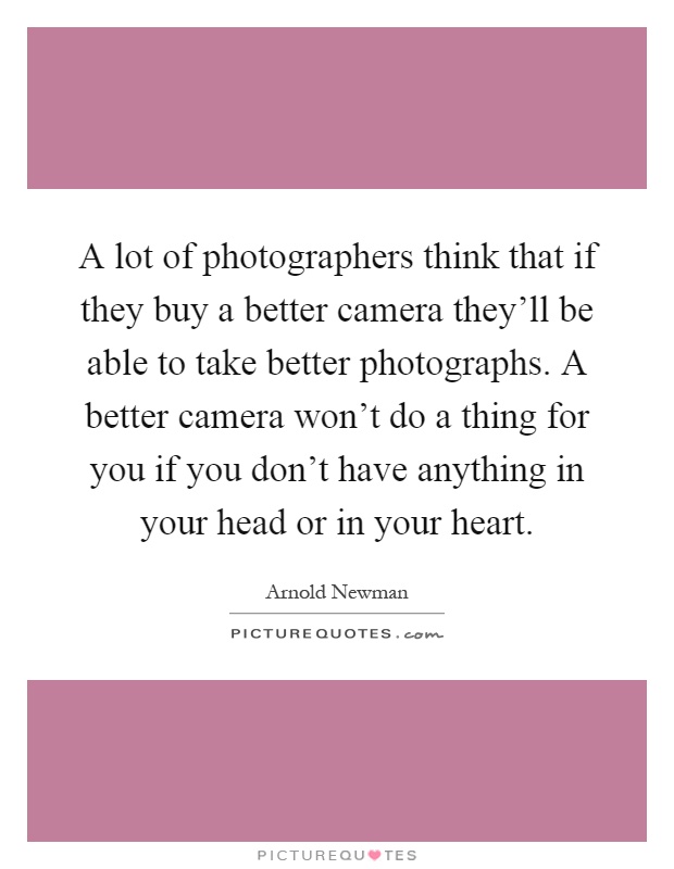 A lot of photographers think that if they buy a better camera they'll be able to take better photographs. A better camera won't do a thing for you if you don't have anything in your head or in your heart Picture Quote #1