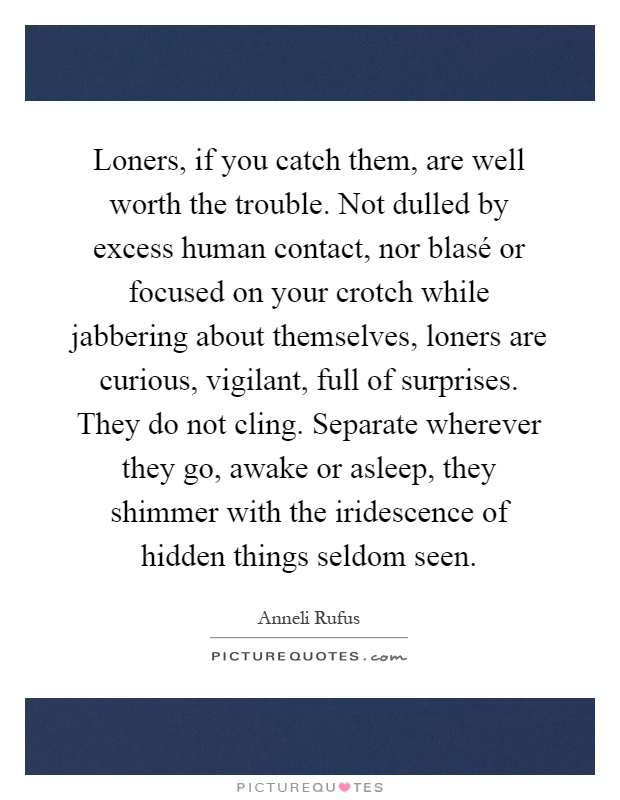 Loners, if you catch them, are well worth the trouble. Not dulled by excess human contact, nor blasé or focused on your crotch while jabbering about themselves, loners are curious, vigilant, full of surprises. They do not cling. Separate wherever they go, awake or asleep, they shimmer with the iridescence of hidden things seldom seen Picture Quote #1