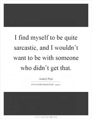 I find myself to be quite sarcastic, and I wouldn’t want to be with someone who didn’t get that Picture Quote #1