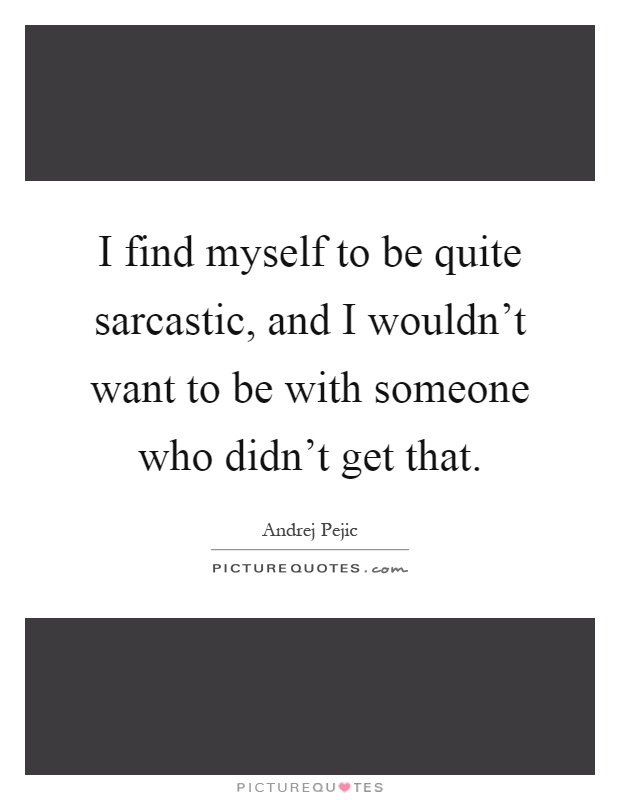 I find myself to be quite sarcastic, and I wouldn't want to be with someone who didn't get that Picture Quote #1