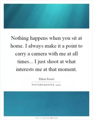 Nothing happens when you sit at home. I always make it a point to carry a camera with me at all times... I just shoot at what interests me at that moment Picture Quote #1