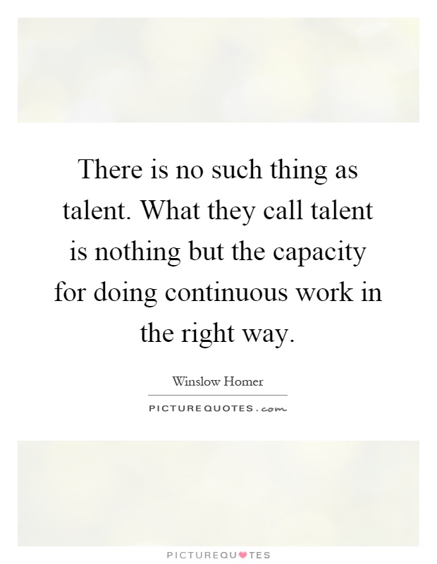 There is no such thing as talent. What they call talent is nothing but the capacity for doing continuous work in the right way Picture Quote #1