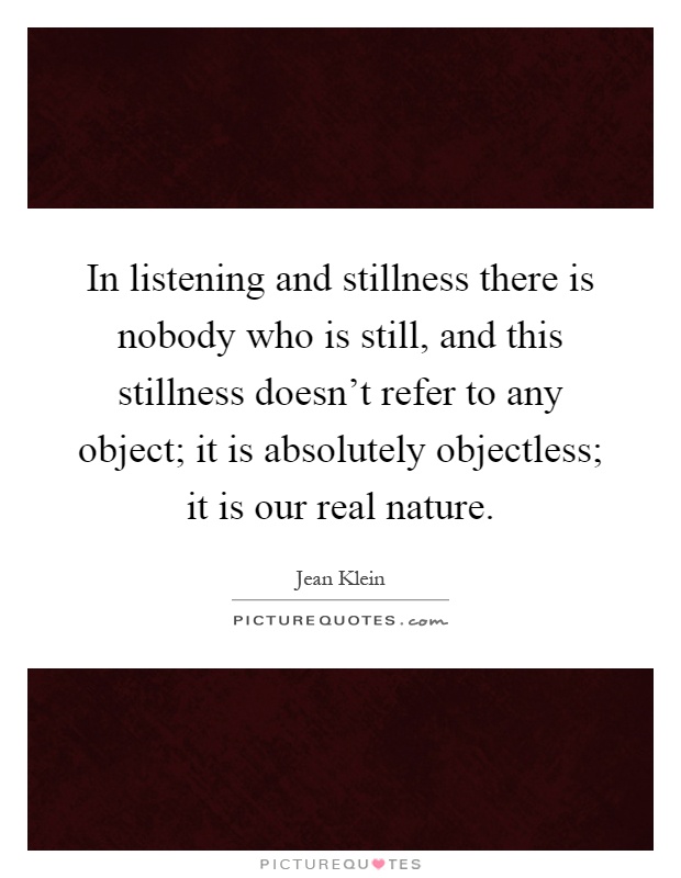 In listening and stillness there is nobody who is still, and this stillness doesn't refer to any object; it is absolutely objectless; it is our real nature Picture Quote #1