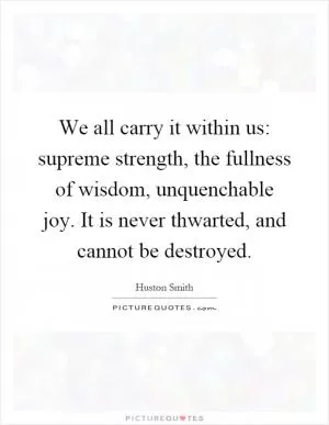 We all carry it within us: supreme strength, the fullness of wisdom, unquenchable joy. It is never thwarted, and cannot be destroyed Picture Quote #1