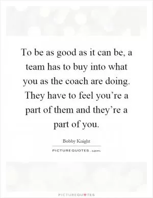 To be as good as it can be, a team has to buy into what you as the coach are doing. They have to feel you’re a part of them and they’re a part of you Picture Quote #1
