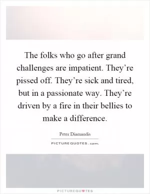The folks who go after grand challenges are impatient. They’re pissed off. They’re sick and tired, but in a passionate way. They’re driven by a fire in their bellies to make a difference Picture Quote #1