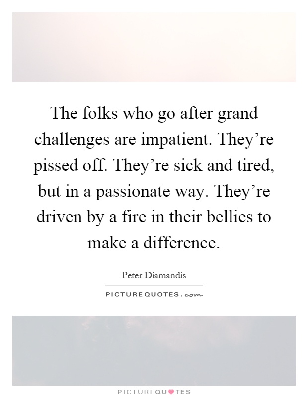 The folks who go after grand challenges are impatient. They're pissed off. They're sick and tired, but in a passionate way. They're driven by a fire in their bellies to make a difference Picture Quote #1