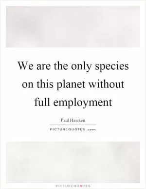 We are the only species on this planet without full employment Picture Quote #1