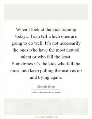 When I look at the kids training today... I can tell which ones are going to do well. It’s not necessarily the ones who have the most natural talent or who fall the least. Sometimes it’s the kids who fall the most, and keep pulling themselves up and trying again Picture Quote #1