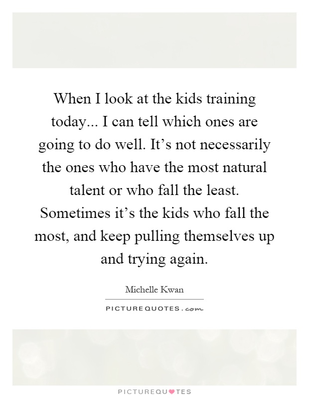 When I look at the kids training today... I can tell which ones are going to do well. It's not necessarily the ones who have the most natural talent or who fall the least. Sometimes it's the kids who fall the most, and keep pulling themselves up and trying again Picture Quote #1