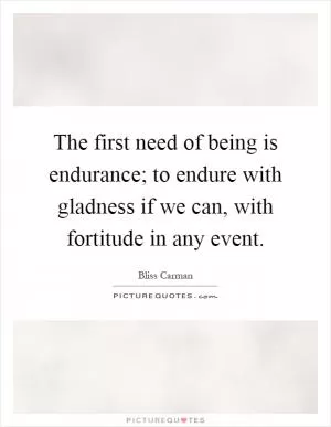 The first need of being is endurance; to endure with gladness if we can, with fortitude in any event Picture Quote #1
