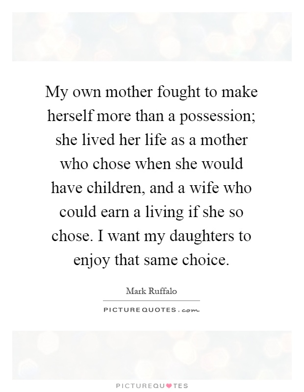 My own mother fought to make herself more than a possession; she lived her life as a mother who chose when she would have children, and a wife who could earn a living if she so chose. I want my daughters to enjoy that same choice Picture Quote #1